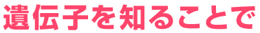 遺伝子を知ることでは