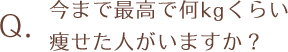 今まで最高で何kgくらい痩せた人がいますか